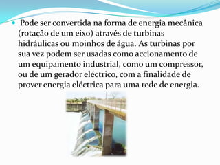 Pode ser convertida na forma de energia mecânica (rotação de um eixo) através de turbinas hidráulicas ou moinhos de água. As turbinas por sua vez podem ser usadas como accionamento de um equipamento industrial, como um compressor, ou de um gerador eléctrico, com a finalidade de prover energia eléctrica para uma rede de energia.