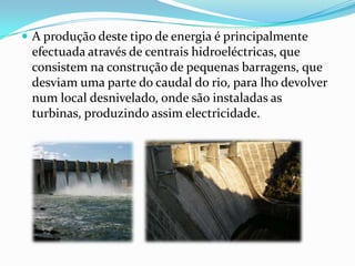A produção deste tipo de energia é principalmente efectuada através de centrais hidroeléctricas, que consistem na construção de pequenas barragens, que desviam uma parte do caudal do rio, para lho devolver num local desnivelado, onde são instaladas as turbinas, produzindo assim electricidade.