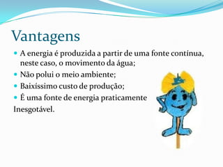 VantagensA energia é produzida a partir de uma fonte contínua, neste caso, o movimento da água; Não polui o meio ambiente;Baixíssimo custo de produção;É uma fonte de energia praticamente Inesgotável.