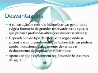 DesvantagensA construção de centrais hidroeléctricas geralmente exige a formação de grandes reservatórios de água, o que provoca profundas alterações nos ecossistemas;Dependendo do tipo de relevo e da região onde se encontra o empreendimento, as hidroeléctricas podem também ocasionar o alagamento de terras e o deslocamento de populações ribeirinhas;Apenas se pode explorar em regiões onde haja cursos de água;