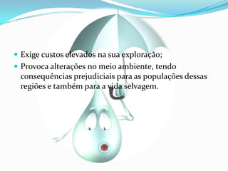 Exige custos elevados na sua exploração;Provoca alterações no meio ambiente, tendo  consequências prejudiciais para as populações dessas regiões e também para a vida selvagem.