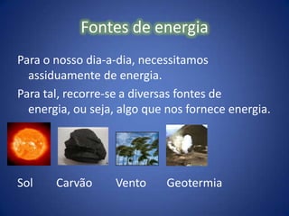 Fontes de energiaPara o nosso dia-a-dia, necessitamos assiduamente de energia.Para tal, recorre-se a diversas fontes de energia, ou seja, algo que nos fornece energia. Sol        Carvão        Vento       Geotermia 