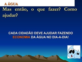 CADA CIDADÃO DEVE AJUDAR FAZENDO  ECONOMIA  DA ÁGUA NO DIA-A-DIA! A ÁGUA Mas então, o que fazer? Como ajudar? 