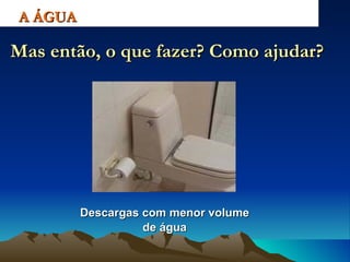 Descargas com menor volume de água A ÁGUA Mas então, o que fazer? Como ajudar? 