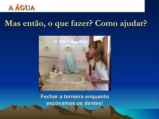 Fechar a torneira enquanto escovamos os dentes! A ÁGUA Mas então, o que fazer? Como ajudar? 