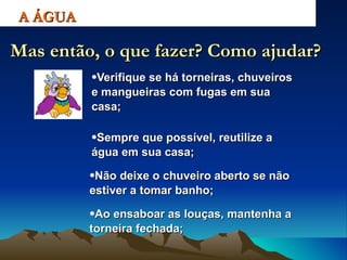 Verifique se há torneiras, chuveiros e mangueiras com fugas em sua casa; A ÁGUA Mas então, o que fazer? Como ajudar? Sempre que possível, reutilize a água em sua casa; Não deixe o chuveiro aberto se não estiver a tomar banho; Ao ensaboar as louças, mantenha a torneira fechada; 