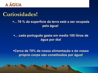 ... 70 % da superfície da terra está a ser ocupada pela água!  A ÁGUA Curiosidades! ... cada português gasta em media 100 litros de água por dia! Cerca de 70% da nossa alimentação e do nosso próprio corpo são constituídos por água! 
