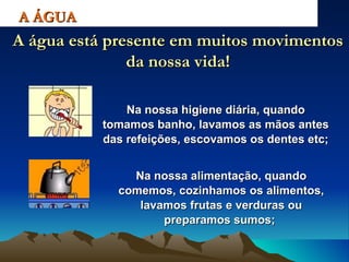 Na nossa higiene diária, quando tomamos banho, lavamos as mãos antes das refeições, escovamos os dentes etc; A ÁGUA A água está presente em muitos movimentos da nossa vida! Na nossa alimentação, quando comemos, cozinhamos os alimentos, lavamos frutas e verduras ou preparamos sumos;   