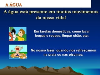 Em tarefas domésticas, como lavar louças e roupas, limpar chão, etc; A ÁGUA A água está presente em muitos movimentos da nossa vida! No nosso lazer, quando nos refrescamos na praia ou nas piscinas; 