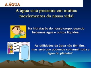 Na hidratação do nosso corpo, quando bebemos água e outros líquidos.  A ÁGUA A água está presente em muitos moviementos da nossa vida! As utilidades da água não têm fim... mas será que podemos consumir toda a água do planeta?   