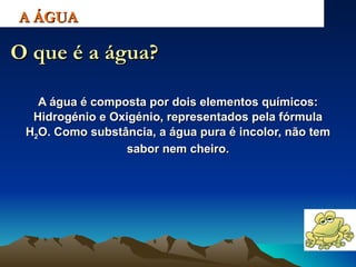 A água é composta por dois elementos químicos: Hidrogénio e Oxigénio, representados pela fórmula H 2 O. Como substância, a água pura é incolor, não tem sabor nem cheiro. A ÁGUA O que é a água? 