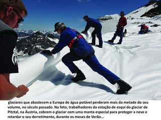        glaciares que abastecem a Europa de água potável perderam mais da metade do seu volume, no século passado. Na foto, trabalhadores da estação de esqui do glaciar de Pitztal, na Áustria, cobrem o glaciar com uma manta especial para proteger a neve e retardar o seu derretimento, durante os meses de Verão... 