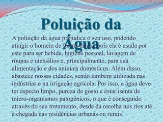 Poluição da ÁguaA poluição da água prejudica o seu uso, podendo atingir o homem de forma direta, pois ela é usada por este para ser bebida, higiene pessoal, lavagem de roupas e utensílios e, principalmente, para sua alimentação e dos animais domésticos. Além disso, abastece nossas cidades, sendo também utilizada nas indústrias e na irrigação agrícola. Por isso, a água deve ter aspecto limpo, pureza de gosto e estar isenta de micro-organismos patogênicos, o que é conseguido através do seu tratamento, desde da recolha nos rios até à chegada nas residências urbanas ou rurais.