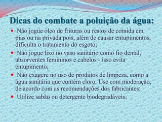 Dicas do combate a poluição da água:Não jogue óleo de frituras ou restos de comida em pias ou na privada pois, além de causar entupimentos, dificulta o tratamento do esgoto; Não jogue lixo no vaso sanitário como fio dental, absorventes femininos e cabelos - isso evita entupimento; Não exagere no uso de produtos de limpeza, como a água sanitária que contém cloro. Use com moderação, de acordo com as recomendações dos fabricantes;Utilize sabão ou detergente biodegradáveis;