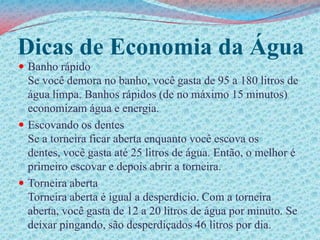 Dicas de Economia da ÁguaBanho rápidoSe você demora no banho, você gasta de 95 a 180 litros de água limpa. Banhos rápidos (de no máximo 15 minutos) economizam água e energia. Escovando os dentesSe a torneira ficar aberta enquanto você escova os dentes, você gasta até 25 litros de água. Então, o melhor é primeiro escovar e depois abrir a torneira. Torneira abertaTorneira aberta é igual a desperdício. Com a torneira aberta, você gasta de 12 a 20 litros de água por minuto. Se deixar pingando, são desperdiçados 46 litros por dia.
