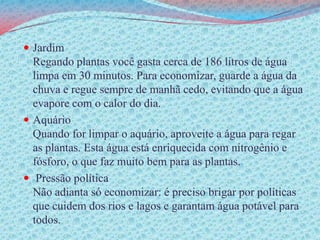 JardimRegando plantas você gasta cerca de 186 litros de água limpa em 30 minutos. Para economizar, guarde a água da chuva e regue sempre de manhã cedo, evitando que a água evapore com o calor do dia. AquárioQuando for limpar o aquário, aproveite a água para regar as plantas. Esta água está enriquecida com nitrogênio e fósforo, o que faz muito bem para as plantas. Pressão política Não adianta só economizar: é preciso brigar por políticas que cuidem dos rios e lagos e garantam água potável para todos.