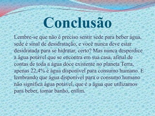ConclusãoLembre-se que não é preciso sentir sede para beber água, sede é sinal de desidratação, e você nunca deve estar desidratada para se hidratar, certo? Mas nunca desperdice a água potável que se encontra em sua casa, afinal de contas de toda a água doce existente no planeta Terra, apenas 22,4% é água disponível para consumo humano. E lembrando que água disponível para o consumo humano não significa água potável, que é a água que utilizamos para beber, tomar banho, enfim.