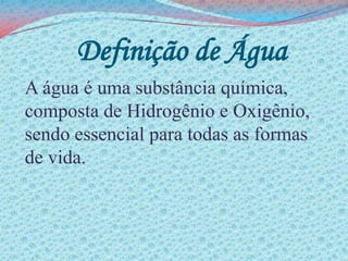 Definição de ÁguaA água é uma substância química, composta de Hidrogênio e Oxigênio, sendo essencial para todas as formas de vida.