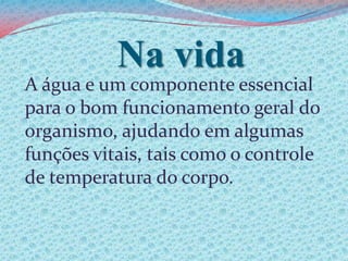 Na vidaA água e um componente essencial para o bom funcionamento geral do organismo, ajudando em algumas funções vitais, tais como o controle de temperatura do corpo.