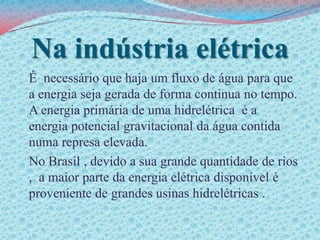 Na indústria elétricaÉ  necessário que haja um fluxo de água para que a energia seja gerada de forma continua no tempo. A energia primária de uma hidrelétrica  é a  energia potencial gravitacional da água contida numa represa elevada.	No Brasil , devido a sua grande quantidade de rios ,  a maior parte da energia elétrica disponível é proveniente de grandes usinas hidrelétricas .