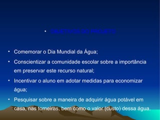 OBJETIVOS DO PROJETO Comemorar o Dia Mundial da Água; Conscientizar a comunidade escolar sobre a importância em preservar este recurso natural; Incentivar o aluno em adotar medidas para economizar água; Pesquisar sobre a maneira de adquirir água potável em casa, nas torneiras, bem como o valor (custo) dessa água. 