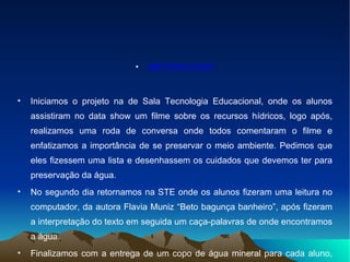 METODOLOGIA Iniciamos o projeto na de Sala Tecnologia Educacional, onde os alunos assistiram no data show um filme sobre os recursos hídricos, logo após, realizamos uma roda de conversa onde todos comentaram o filme e enfatizamos a importância de se preservar o meio ambiente. Pedimos que eles fizessem uma lista e desenhassem os cuidados que devemos ter para preservação da água. No segundo dia retornamos na STE onde os alunos fizeram uma leitura no computador, da autora Flavia Muniz “Beto bagunça banheiro”, após fizeram a interpretação do texto em seguida um caça-palavras de onde encontramos a água. Finalizamos com a entrega de um copo de água mineral para cada aluno, doado pela Sanesul. 