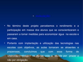 AVALIAÇÃO No término deste projeto percebemos o rendimento e a participação em massa dos alunos que se conscientizaram e passaram a tomar medidas para economizar água  na escola e em casa. Portanto com implantação e utilização das tecnologias nas escolas com objetivos, as aulas tornaram se atraentes e prazerosas, concluímos que com essa forma de ensino/aprendizagem os alunos virão a  escola por  prazer e não por obrigação.  