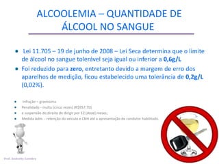 ALCOOLEMIA – QUANTIDADE DE
                             ÁLCOOL NO SANGUE

             Lei 11.705 – 19 de junho de 2008 – Lei Seca determina que o limite
            de álcool no sangue tolerável seja igual ou inferior a 0,6g/L
            Foi reduzido para zero, entretanto devido a margem de erro dos
            aparelhos de medição, ficou estabelecido uma tolerância de 0,2g/L
            (0,02%).

            Infração – gravíssima
            Penalidade - multa (cinco vezes) (R$957,70)
            e suspensão do direito de dirigir por 12 (doze) meses;
            Medida Adm. - retenção do veículo e CNH até a apresentação de condutor habilitado.




Prof. Andretty Coimbra
 