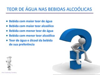 TEOR DE ÁGUA NAS BEBIDAS ALCOÓLICAS

          Bebida com maior teor de água
          Bebida com maior teor alcoólico
          Bebida com menor teor de água
          Bebida com menor teor alcoólico
          Teor de água e álcool da bebida
          de sua preferência




Prof. Andretty Coimbra
 