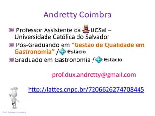 Andretty Coimbra
           Professor Assistente da UCSal –
           Universidade Católica do Salvador
           Pós-Graduando em “Gestão de Qualidade em
           Gastronomia” /
           Graduado em Gastronomia /

                                prof.dux.andretty@gmail.com

                         http://lattes.cnpq.br/7206626274708445


Prof. Andretty Coimbra
 