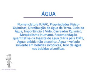 ÁGUA
                   Nomenclatura IUPAC, Propriedades Físico-
                 Químicas, Distribuição da água da Terra, Ciclo da
                  Água, Importância à Vida, Carreador Químico,
                     Metabolismo Humano, Recomendação
                 quantitativa da Ingesta de água diária pela OMS,
                   Água: bebida não alcoólica, Água – veículo
                  solvente em bebidas alcoólicas, Teor de água
                              nas bebidas alcoólicas.




Prof. Andretty Coimbra
 