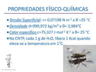 PROPRIEDADES FÍSICO-QUÍMICAS
           Tensão Superficial: τ= 0,07198 N m-1 a θ =25 °C
           Densidade d=999,972 kg/m³ a θ= 3,984°C
           Calor específico c=75,327 J mol-1 K-1 a θ= 25 °C
           Na CNTP, cada 1 g de H2O, libera 1 Kcal quando
           eleva-se a temperatura em 1°C.




Prof. Andretty Coimbra
 