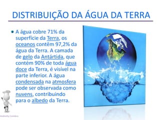 DISTRIBUIÇÃO DA ÁGUA DA TERRA
             A água cobre 71% da
             superfície da Terra, os
             oceanos contêm 97,2% da
             água da Terra. A camada
             de gelo da Antártida, que
             contém 90% de toda água
             doce da Terra, é visível na
             parte inferior. A água
             condensada na atmosfera
             pode ser observada como
             nuvens, contribuindo
             para o albedo da Terra.

Andretty Coimbra
 