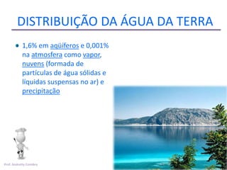 DISTRIBUIÇÃO DA ÁGUA DA TERRA
           1,6% em aqüíferos e 0,001%
           na atmosfera como vapor,
           nuvens (formada de
           partículas de água sólidas e
           líquidas suspensas no ar) e
           precipitação




Prof. Andretty Coimbra
 