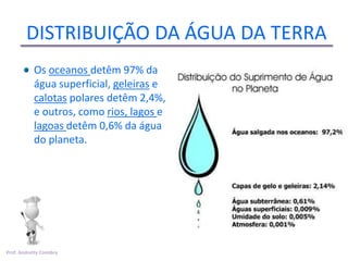 DISTRIBUIÇÃO DA ÁGUA DA TERRA
           Os oceanos detêm 97% da
           água superficial, geleiras e
           calotas polares detêm 2,4%,
           e outros, como rios, lagos e
           lagoas detêm 0,6% da água
           do planeta.




Prof. Andretty Coimbra
 