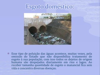 Esse tipo de poluição das águas acontece, muitas vezes, pela omissão do Estado que não disponibiliza tratamento de esgoto à sua população, com isso todos os dejetos de origem humana são despejados diariamente em rios e lagos. Ao receber tamanha quantidade de esgoto o manancial fica sem vida e concentra diversas doenças . 