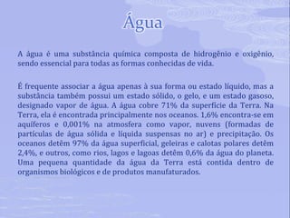 A água é uma substância química composta de hidrogênio e oxigênio, sendo essencial para todas as formas conhecidas de vida. É frequente associar a água apenas à sua forma ou estado líquido, mas a substância também possui um estado sólido, o gelo, e um estado gasoso, designado vapor de água. A água cobre 71% da superfície da Terra. Na Terra, ela é encontrada principalmente nos oceanos. 1,6% encontra-se em aquíferos e 0,001% na atmosfera como vapor, nuvens (formadas de partículas de água sólida e líquida suspensas no ar) e precipitação. Os oceanos detêm 97% da água superficial, geleiras e calotas polares detêm 2,4%, e outros, como rios, lagos e lagoas detêm 0,6% da água do planeta. Uma pequena quantidade da água da Terra está contida dentro de organismos biológicos e de produtos manufaturados. 