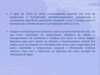 A água na Terra se move continuamente segundo um ciclo de evaporação e transpiração (evapotranspiração), precipitação e escoamento superficial, geralmente atingindo o mar. A evaporação e a transpiração contribuem para a precipitação sobre a terra. A água é essencial para os humanos e para as outras formas de vida. Ela age como reguladora de temperatura, diluidora de sólidos e transportadora de nutrientes e resíduos por entre os vários órgãos. Bebemos água para ajudar na diluição e funcionamento normal dos órgãos para em seguida ser eliminada pela urina e por evaporação nos poros, mantendo a temperatura corporal e eliminando resíduos solúveis, como sais e impurezas. As lágrimas são outro exemplo de eliminação de água. 