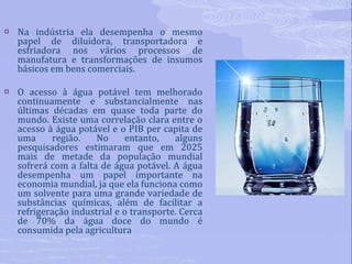 Na indústria ela desempenha o mesmo papel de diluidora, transportadora e esfriadora nos vários processos de manufatura e transformações de insumos básicos em bens comerciais. O acesso à água potável tem melhorado continuamente e substancialmente nas últimas décadas em quase toda parte do mundo. Existe uma correlação clara entre o acesso à água potável e o PIB per capita de uma região. No entanto, alguns pesquisadores estimaram que em 2025 mais de metade da população mundial sofrerá com a falta de água potável. A água desempenha um papel importante na economia mundial, ja que ela funciona como um solvente para uma grande variedade de substâncias químicas, além de facilitar a refrigeração industrial e o transporte. Cerca de 70% da água doce do mundo é consumida pela agricultura 