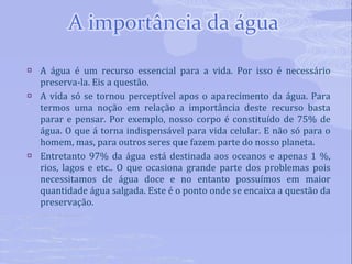 A água é um recurso essencial para a vida. Por isso é necessário preserva-la. Eis a questão. A vida só se tornou perceptível apos o aparecimento da água. Para termos uma noção em relação a importância deste recurso basta parar e pensar. Por exemplo, nosso corpo é constituído de 75% de água. O que á torna indispensável para vida celular. E não só para o homem, mas, para outros seres que fazem parte do nosso planeta. Entretanto 97% da água está destinada aos oceanos e apenas 1 %, rios, lagos e etc.. O que ocasiona grande parte dos problemas pois necessitamos de água doce e no entanto possuímos em maior quantidade água salgada. Este é o ponto onde se encaixa a questão da preservação. 