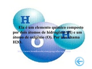 Ela é um elemento químico composto
por dois átomos de hidrogênio (H) e um
átomo de oxigênio (O). Por isso chama
H2O.

  http://www.brasilescola.com/geografia/agua.htm
 