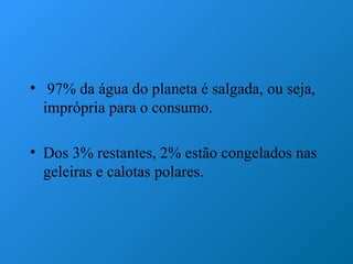 • 97% da água do planeta é salgada, ou seja,
  imprópria para o consumo.

• Dos 3% restantes, 2% estão congelados nas
  geleiras e calotas polares.
 