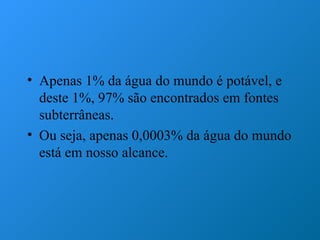 • Apenas 1% da água do mundo é potável, e
  deste 1%, 97% são encontrados em fontes
  subterrâneas.
• Ou seja, apenas 0,0003% da água do mundo
  está em nosso alcance.
 