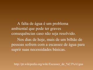 A falta de água é um problema
ambiental que pode ter graves
consequências caso não seja resolvido.
   Nos dias de hoje, mais de um bilhão de
pessoas sofrem com a escassez de água para
suprir suas necessidades básicas.


 http://pt.wikipedia.org/wiki/Escassez_de_%C3%A1gua
 