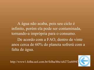 A água não acaba, pois seu ciclo é
infinito, porém ela pode ser contaminada,
tornando-a imprópria para o consumo.
    De acordo com a FAO, dentro de vinte
anos cerca de 60% do planeta sofrerá com a
falta de água.

http://www1.folha.uol.com.br/folha/bbc/ult272u60947.shtml
 
