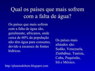 Qual os países que mais sofrem
         com a falta de água?
  Os países que mais sofrem
  com a falta de água são,
  geralmente, africanos, onde
  cerca de 60% da população
                                   Os países mais
  não têm água para consumo,
                                   afetados são:
  devido a escassez de fontes
                                   Sudão, Venezuela,
  hídricas.
                                   Zimbábue, Tunísia,
                                   Cuba, Paquistão,
                                   Irã e México.
http://planetadobem.blogspot.com
 