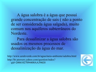 A água salobra é a água que possui
   grande concentração de sais ( não a ponto
   de ser considerada água salgada), muito
   comum nos aquíferos subterrâneos do
   Nordeste.
       Para dessalinizar a água salobra são
   usados os mesmos processos de
   dessalinização da água do mar.
http://www.azuleverde.com.br/agua/meio-ambiente/salobra.html
http://br.answers.yahoo.com/question/index?
    qid=20061027094400AA396E8
 