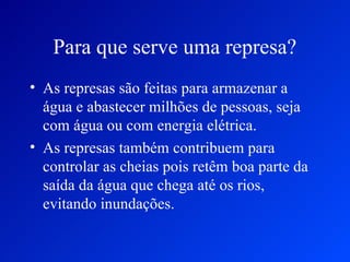 Para que serve uma represa?
• As represas são feitas para armazenar a
  água e abastecer milhões de pessoas, seja
  com água ou com energia elétrica.
• As represas também contribuem para
  controlar as cheias pois retêm boa parte da
  saída da água que chega até os rios,
  evitando inundações.
 