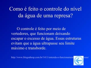 Como é feito o controle do nível
   da água de uma represa?

    O controle é feito por meio de
vertedores, que funcionam deixando
escapar o excesso de água. Essas estruturas
evitam que a água ultrapasse seu limite
máximo e transborde.

http://www.blogsabesp.com.br/1411/entenda-o-funcionamento-das-represas/
 