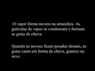 O vapor forma nuvens na atmosfera. As
gotículas de vapor se condensam e formam
as gotas de chuva.

Quando as nuvens ficam pesadas demais, as
gotas caem em forma de chuva, granizo ou
neve.
 